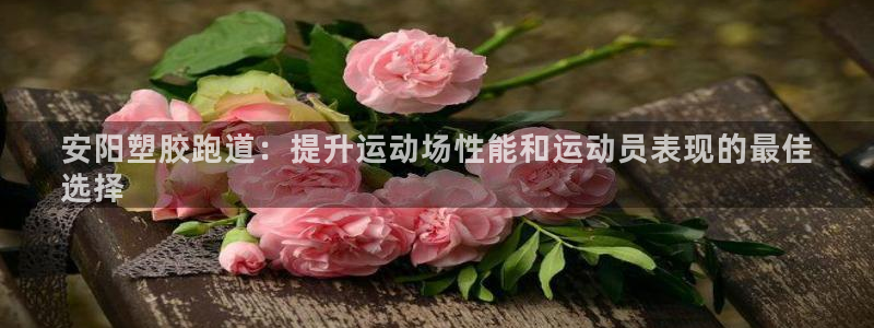 谈球吧官网在线入口免费观看高清视频：安阳塑胶跑道：提升运动场性能和运动员表现的最佳
选择